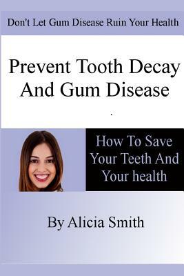 Prevent Tooth Decay and Gum Disease - How To Save Your Teeth And Your Health by Alicia Smith