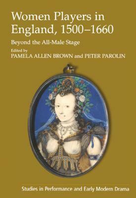 Women Players in England, 1500-1660: Beyond the All-Male Stage by Pamela Allen Brown, Peter Parolin