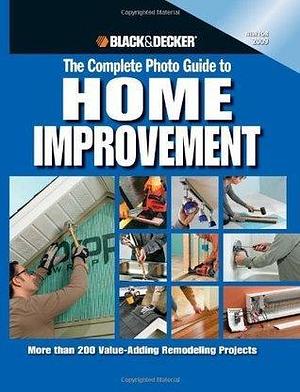 The Complete Photo Guide to Home Improvement: More Than 200 Value-adding Remodeling Projects by Black &amp; Decker, Black &amp; Decker