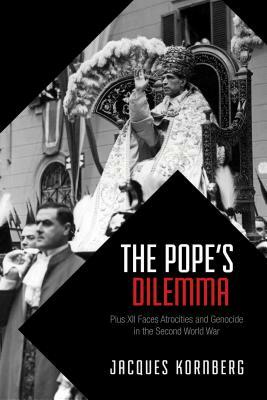 The Pope's Dilemma: Pius XII Faces Atrocities and Genocide in the Second World War by Jacques Kornberg