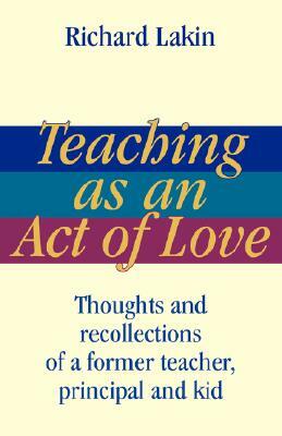 Teaching as an Act of Love: Thoughts and Recollections of a Former Teacher, Principal and Kid by Richard Lakin