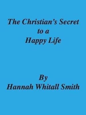 The Christian's Secret to a Happy Life - Hannah Whitall Smith by Hannah Whitall Smith, Hannah Whitall Smith