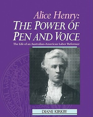 Alice Henry: The Power of Pen and Voice: The Life of an Australian-American Labor Reformer by Diane Kirkby