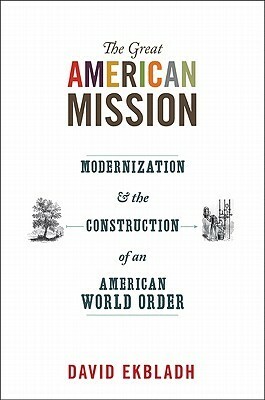 The Great American Mission: Modernization and the Construction of an American World Order by David Ekbladh