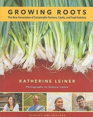 Growing Roots: The New Generation of Sustainable Farmers, Cooks, and Food Activists Stories and Recipes from Young People Eating What they Sow by Katherine Leiner, Andrew Lipton