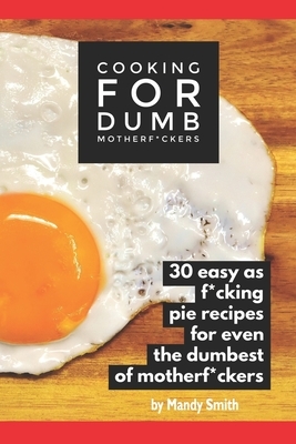 Cooking for Dumb Motherf*ckers, 30 Easy As Pie Recipes for Even the Dumbest of Motherf*ckers by Mandy Smith