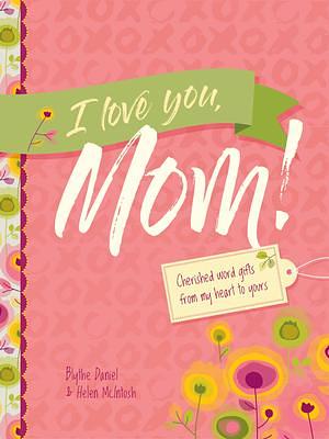 I Love You, Mom!: Cherished Word Gifts from My Heart to Yours by Blythe Daniel, Blythe Daniel, Helen McIntosh