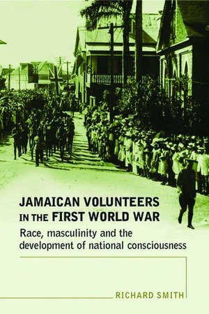 Jamaican Volunteers in the First World War: Race, Masculinity and the Development of National Consciousness by Richard Smith