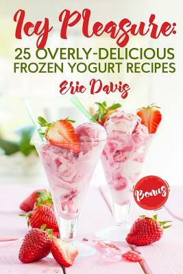 Icy Pleasure: 25 Overly-delicious Frozen Yogurt Recipes by Eric Davis