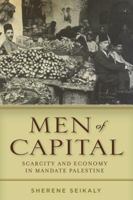 Men of Capital: Scarcity and Economy in Mandate Palestine by Sherene Seikaly