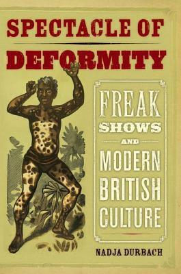 Spectacle of Deformity: Freak Shows and Modern British Culture by Nadja Durbach