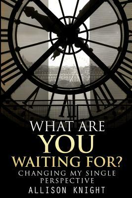 What Are You Waiting For?: Changing My Single Perspective by Allison Knight