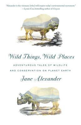 Wild Things, Wild Places: Adventurous Tales of Wildlife and Conservation on Planet Earth by Jane Alexander