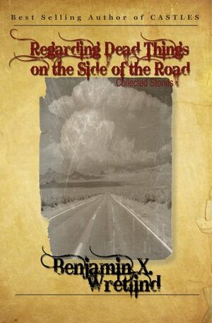 Regarding Dead Things on the Side of the Road: A Collection of Short Stories, Bad Poetry and Other Vignettes Not Fit for the General Public by Benjamin X. Wretlind