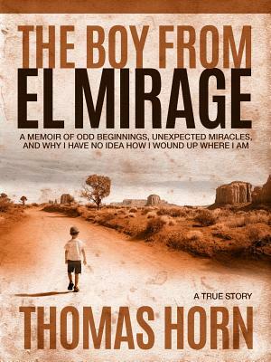 The Boy from El Mirage: A Memoir of Humble Beginnings, Unexpected Miracles, and Why I Have No Idea How I Wound Up Where I Am by Thomas R. Horn