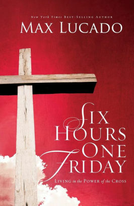 Six Hours One Friday: Living in the Power of the Cross by Max Lucado