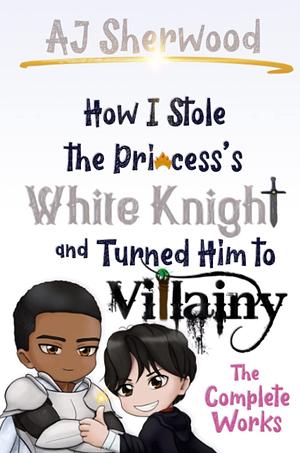 How I Stole The Princess's White Knight and Turned Him to Villainy: The Complete Works  by A.J. Sherwood