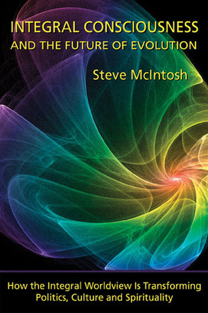 Integral Consciousness and the Future of Evolution: How the Integral Worldview is Transforming Politics, Culture, and Spirituality by Steve McIntosh