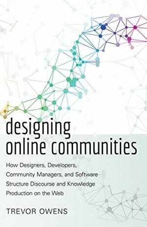 Designing Online Communities: How Designers, Developers, Community Managers, and Software Structure Discourse and Knowledge Production on the Web by Trevor Owens