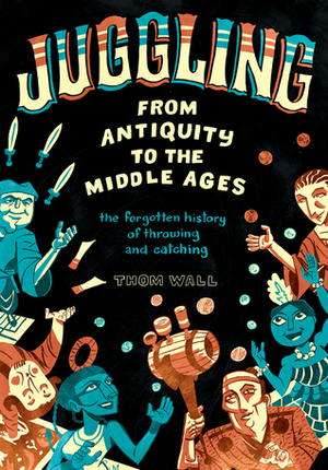 Juggling - From Antiquity to the Middle Ages: The forgotten history of throwing and catching by Thom Wall