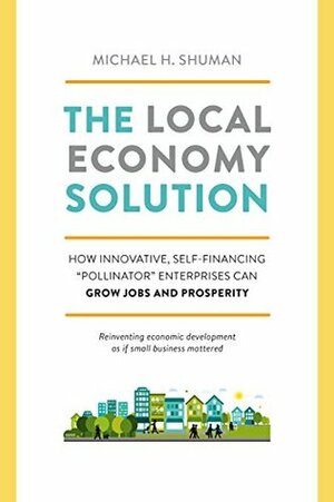 The Local Economy Solution: How Innovative, Self-Financing Pollinator Enterprises Can Grow Jobs and Prosperity by Michael H. Shuman