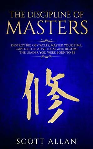 The Discipline of Masters: Destroy Big Obstacles, Master Your Time, Capture Creative Ideas and Become the Leader You Were Born to Be by Scott Allan