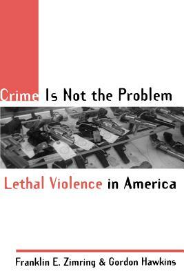 Crime Is Not the Problem: Lethal Violence in America by Franklin E. Zimring, Gordon Hawkins