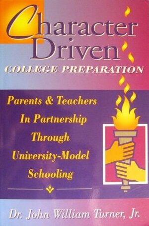 Character Driven College Preparation: Parents & Teachers in Partnership Through University-Model Schooling by John William Turner
