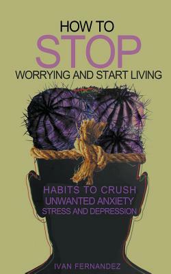 How to Stop Worrying and Start Living: Habits to Crush Unwanted Anxiety, Stress and Depression by Ivan Fernandez