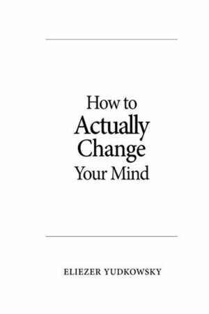 How to Actually Change Your Mind by Eliezer Yudkowsky