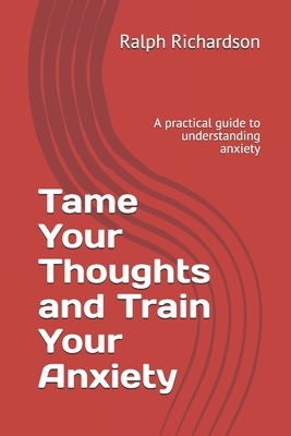 Tame Your Thoughts and Train Your Anxiety: A practical guide to understanding anxiety by Ralph Richardson