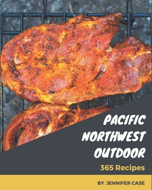 365 Pacific Northwest Outdoor Recipes: Pacific Northwest Outdoor Cookbook - All The Best Recipes You Need are Here! by Jennifer Case