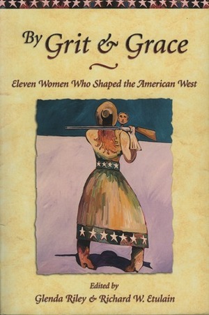 By Grit and Grace: Eleven Women Who Shaped the American West by Glenda Riley, Richard W. Etulain