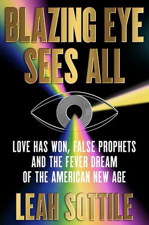 Blazing Eye Sees All: Love Has Won, False Prophets and the Fever Dream of the American New Age by Leah Sottile