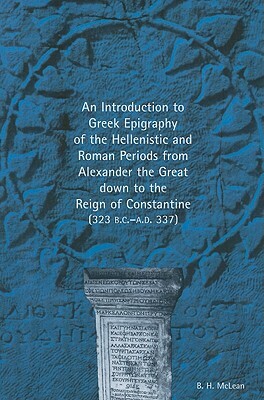 An Introduction to Greek Epigraphy of the Hellenistic and Roman Periods from Alexander the Great Down to the Reign of Constantine (323 B.C.-A.D. 337) by Bradley H. McLean