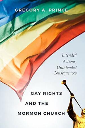 Gay Rights and the Mormon Church: Intended Actions, Unintended Consequences by Gregory A. Prince