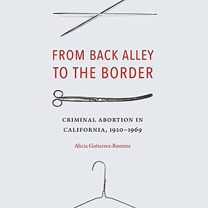 From Back Alley to the Border: Criminal Abortion in California, 1920-1969 by Alicia Gutierrez-Romine