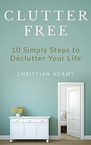 Clutter Free: 10 Simple Ways You Can Turn Chaos into Clarity by Christian Adams, Christian Adams
