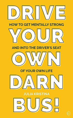 Drive Your Own Darn Bus - How to Get Mentally Strong and Into the Driver's Seat of Your Own Life by Julia Kristina