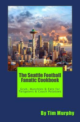 The Seattle Football Fanatic Cookbook: Grub, Munchies & Eats for Tailgaters and Couch Potatoes by Tim Murphy