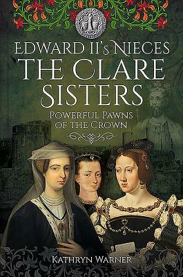 Edward II's Nieces: The Clare Sisters: Powerful Pawns of the Crown by Kathryn Warner