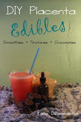 DIY Placenta Edibles: Smoothies + Tinctures + Chocolates: Smoothies + Tinctures + Chocolates by Katie Dibenedetto