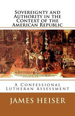 Sovereignty and Authority in the Context of the American Republic: A Confessional Lutheran Assessment by James D. Heiser