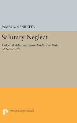 Salutary Neglect: Colonial Administration Under the Duke of Newcastle by James A. Henretta