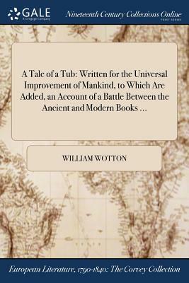 A Tale of a Tub: Written for the Universal Improvement of Mankind, to Which Are Added, an Account of a Battle Between the Ancient and M by William Wotton