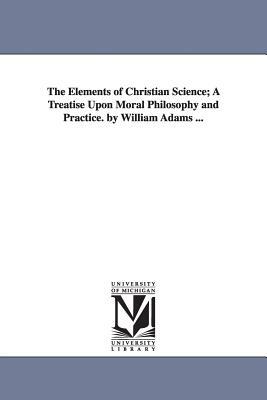 The Elements of Christian Science; A Treatise Upon Moral Philosophy and Practice. by William Adams ... by William Adams