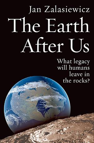 The Earth After Us: What Legacy Will Humans Leave in the Rocks? by Jan Zalasiewicz