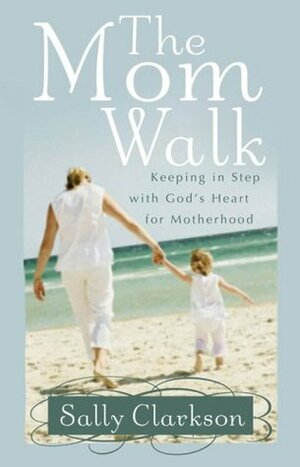 The Mom Walk: Keeping in Step with God's Heart for Motherhood by Sally Clarkson
