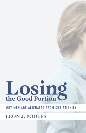 Losing the Good Portion: Why Men Are Alienated from Christianity by Leon J. Podles