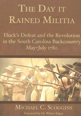 The Day It Rained Militia: Huck's Defeat and the Revolution in the South Carolina Backcountry, May-July 1780 by Michael C. Scoggins